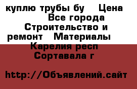 куплю трубы бу  › Цена ­ 10 - Все города Строительство и ремонт » Материалы   . Карелия респ.,Сортавала г.